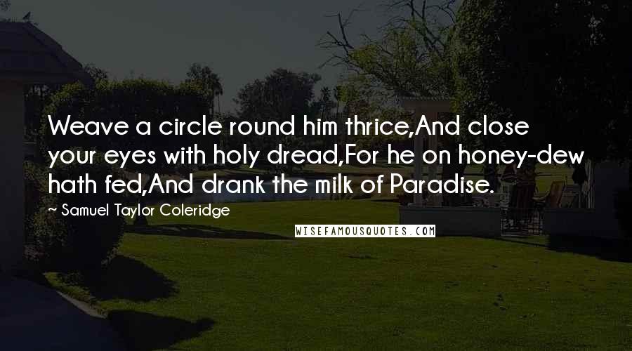 Samuel Taylor Coleridge Quotes: Weave a circle round him thrice,And close your eyes with holy dread,For he on honey-dew hath fed,And drank the milk of Paradise.