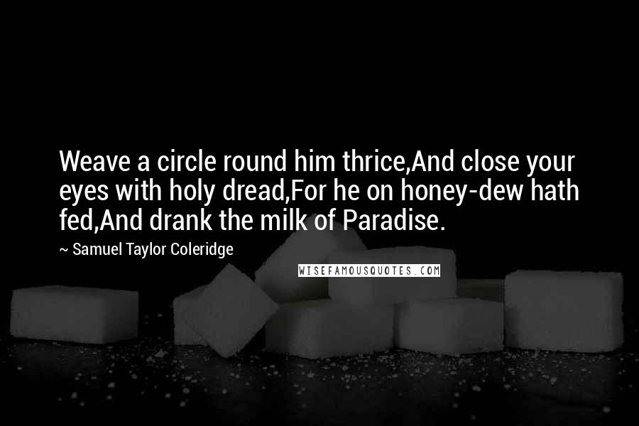 Samuel Taylor Coleridge Quotes: Weave a circle round him thrice,And close your eyes with holy dread,For he on honey-dew hath fed,And drank the milk of Paradise.