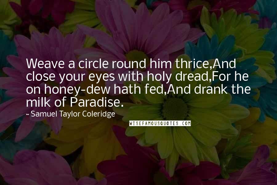 Samuel Taylor Coleridge Quotes: Weave a circle round him thrice,And close your eyes with holy dread,For he on honey-dew hath fed,And drank the milk of Paradise.