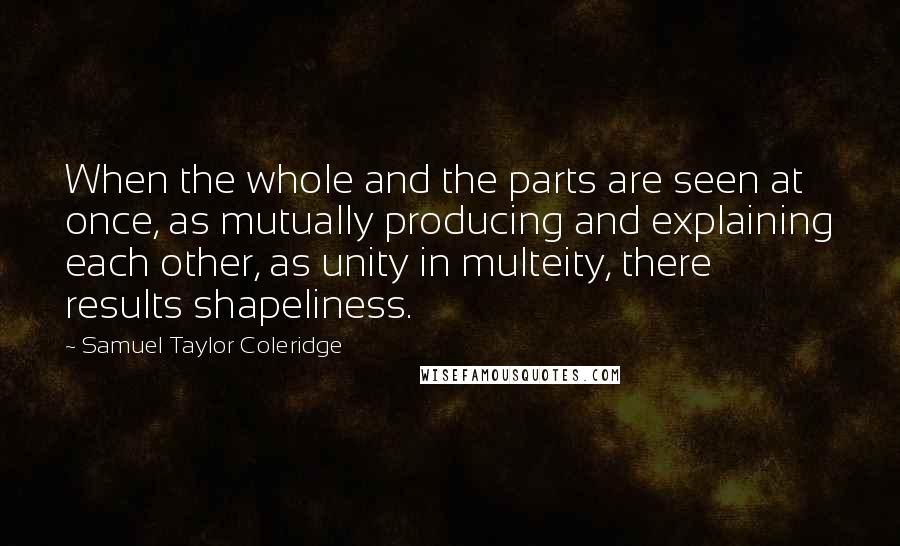 Samuel Taylor Coleridge Quotes: When the whole and the parts are seen at once, as mutually producing and explaining each other, as unity in multeity, there results shapeliness.