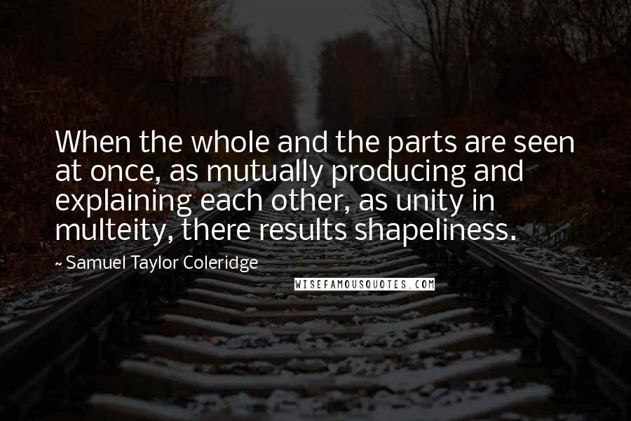 Samuel Taylor Coleridge Quotes: When the whole and the parts are seen at once, as mutually producing and explaining each other, as unity in multeity, there results shapeliness.
