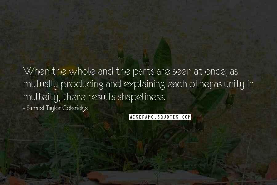 Samuel Taylor Coleridge Quotes: When the whole and the parts are seen at once, as mutually producing and explaining each other, as unity in multeity, there results shapeliness.
