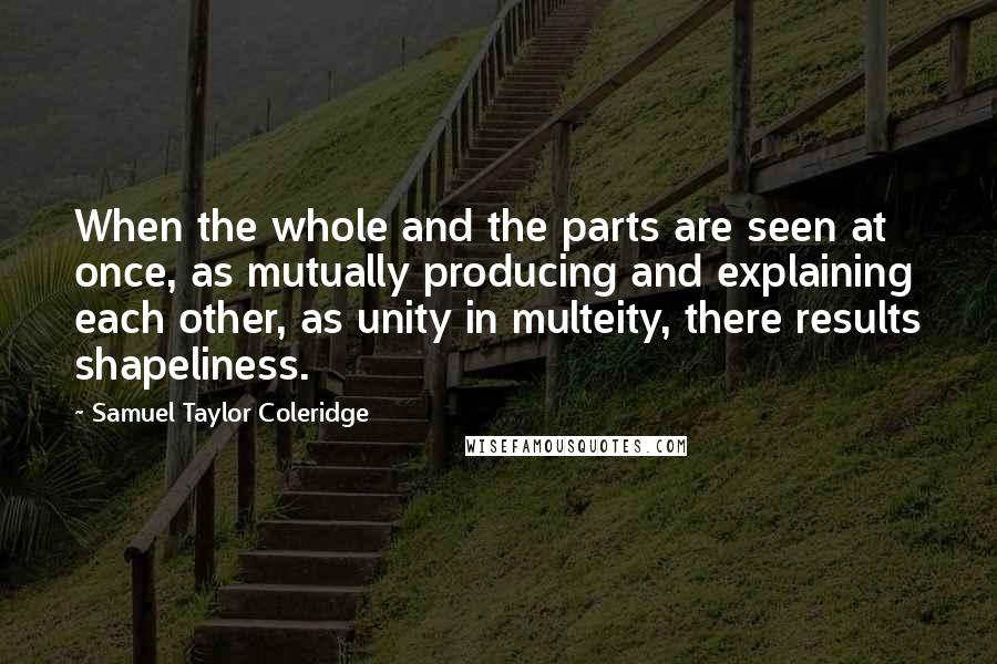 Samuel Taylor Coleridge Quotes: When the whole and the parts are seen at once, as mutually producing and explaining each other, as unity in multeity, there results shapeliness.