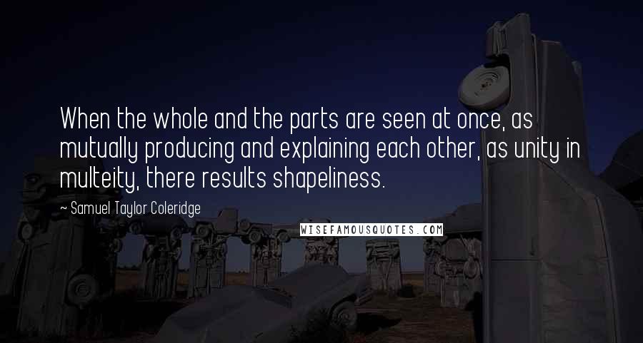 Samuel Taylor Coleridge Quotes: When the whole and the parts are seen at once, as mutually producing and explaining each other, as unity in multeity, there results shapeliness.