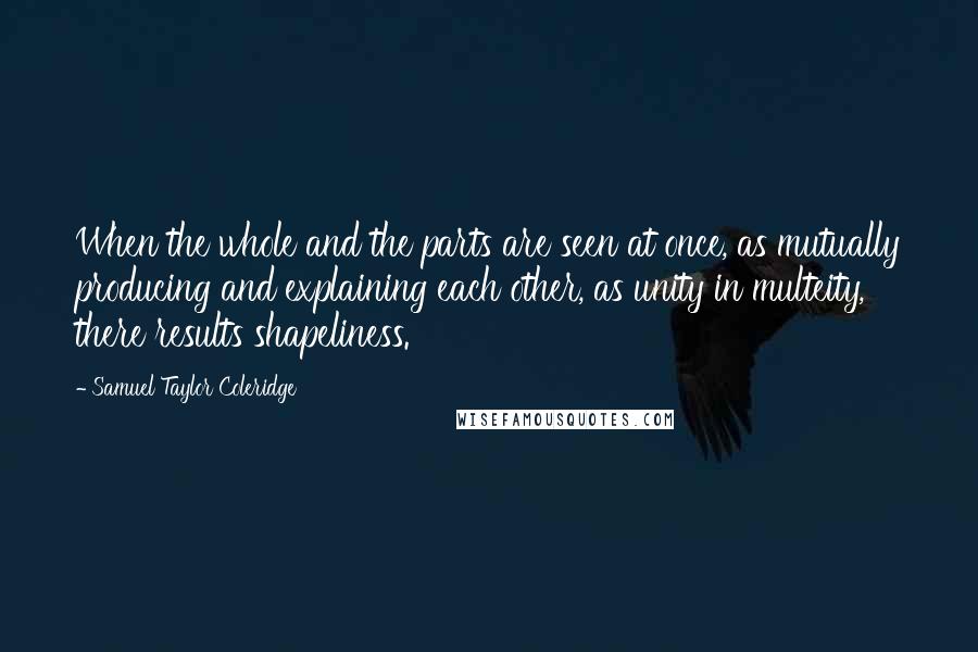 Samuel Taylor Coleridge Quotes: When the whole and the parts are seen at once, as mutually producing and explaining each other, as unity in multeity, there results shapeliness.