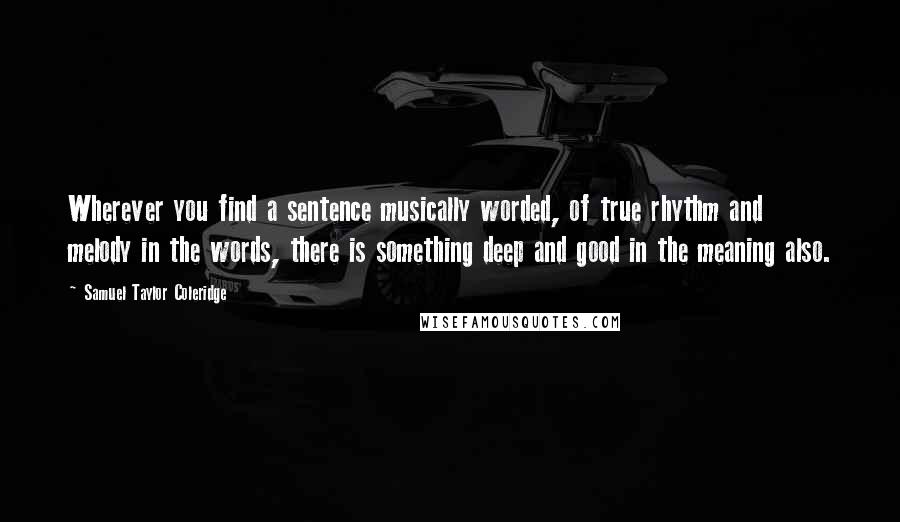 Samuel Taylor Coleridge Quotes: Wherever you find a sentence musically worded, of true rhythm and melody in the words, there is something deep and good in the meaning also.