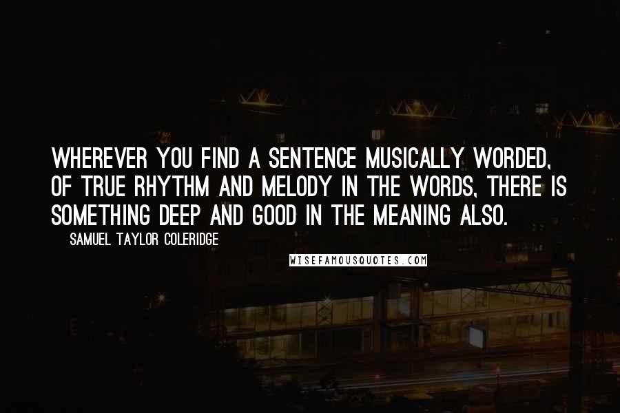 Samuel Taylor Coleridge Quotes: Wherever you find a sentence musically worded, of true rhythm and melody in the words, there is something deep and good in the meaning also.