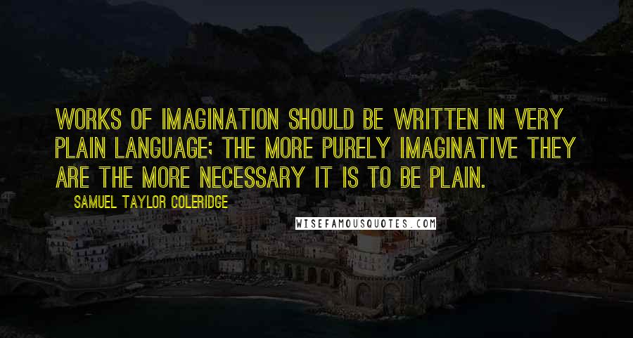 Samuel Taylor Coleridge Quotes: Works of imagination should be written in very plain language; the more purely imaginative they are the more necessary it is to be plain.