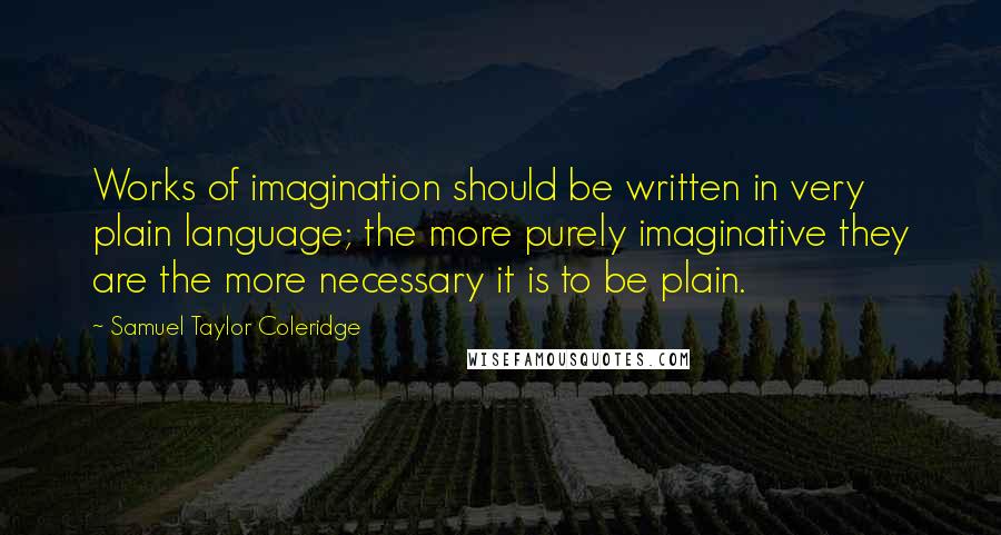 Samuel Taylor Coleridge Quotes: Works of imagination should be written in very plain language; the more purely imaginative they are the more necessary it is to be plain.