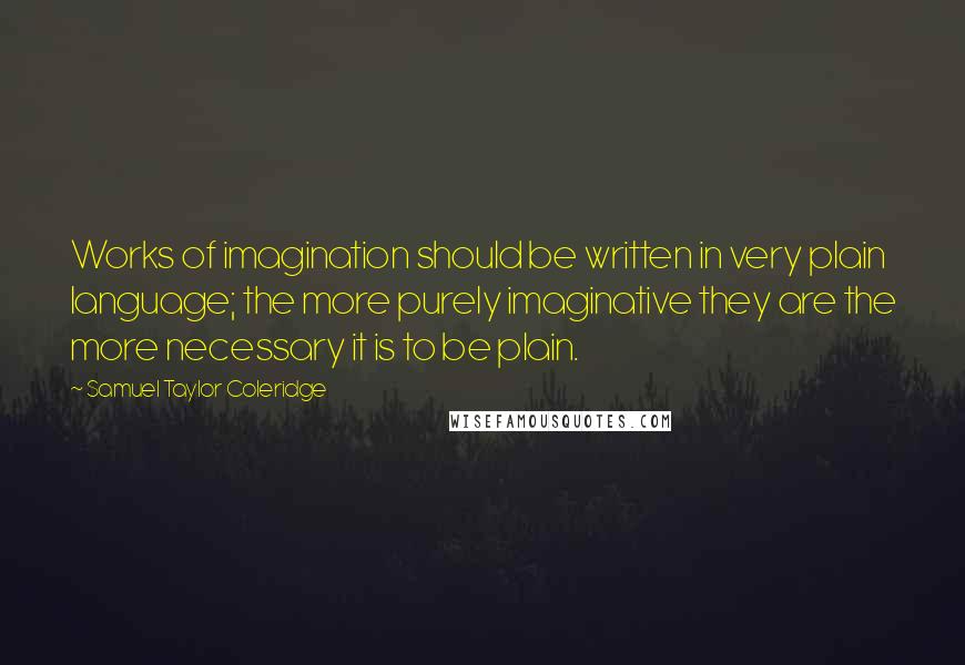 Samuel Taylor Coleridge Quotes: Works of imagination should be written in very plain language; the more purely imaginative they are the more necessary it is to be plain.