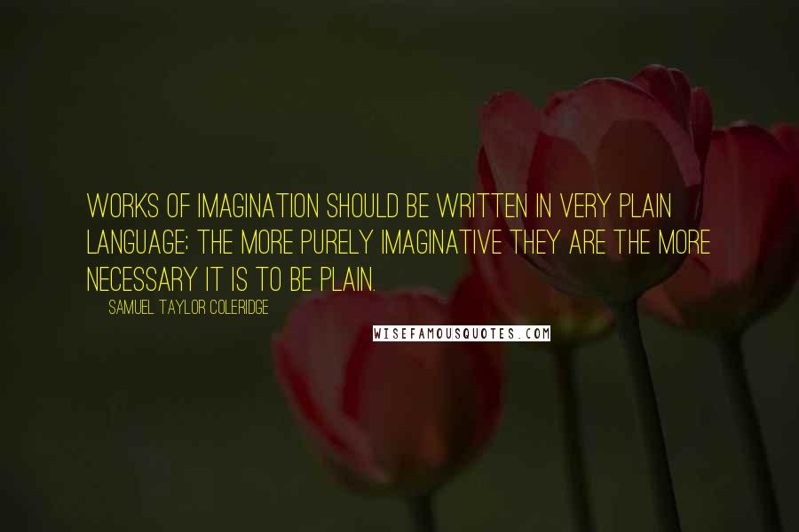 Samuel Taylor Coleridge Quotes: Works of imagination should be written in very plain language; the more purely imaginative they are the more necessary it is to be plain.