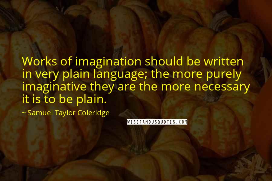 Samuel Taylor Coleridge Quotes: Works of imagination should be written in very plain language; the more purely imaginative they are the more necessary it is to be plain.