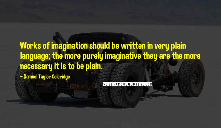 Samuel Taylor Coleridge Quotes: Works of imagination should be written in very plain language; the more purely imaginative they are the more necessary it is to be plain.