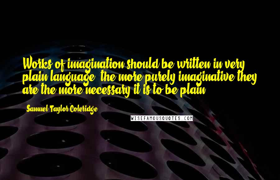 Samuel Taylor Coleridge Quotes: Works of imagination should be written in very plain language; the more purely imaginative they are the more necessary it is to be plain.