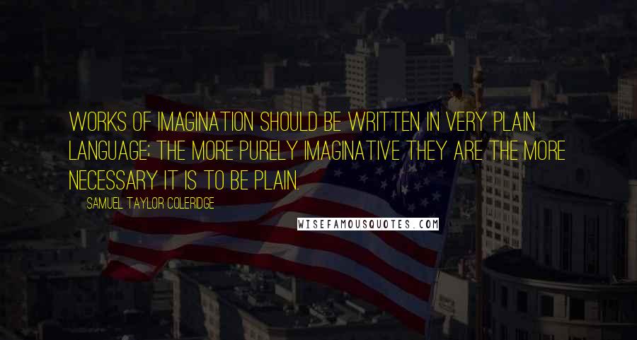 Samuel Taylor Coleridge Quotes: Works of imagination should be written in very plain language; the more purely imaginative they are the more necessary it is to be plain.