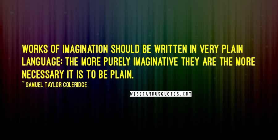 Samuel Taylor Coleridge Quotes: Works of imagination should be written in very plain language; the more purely imaginative they are the more necessary it is to be plain.