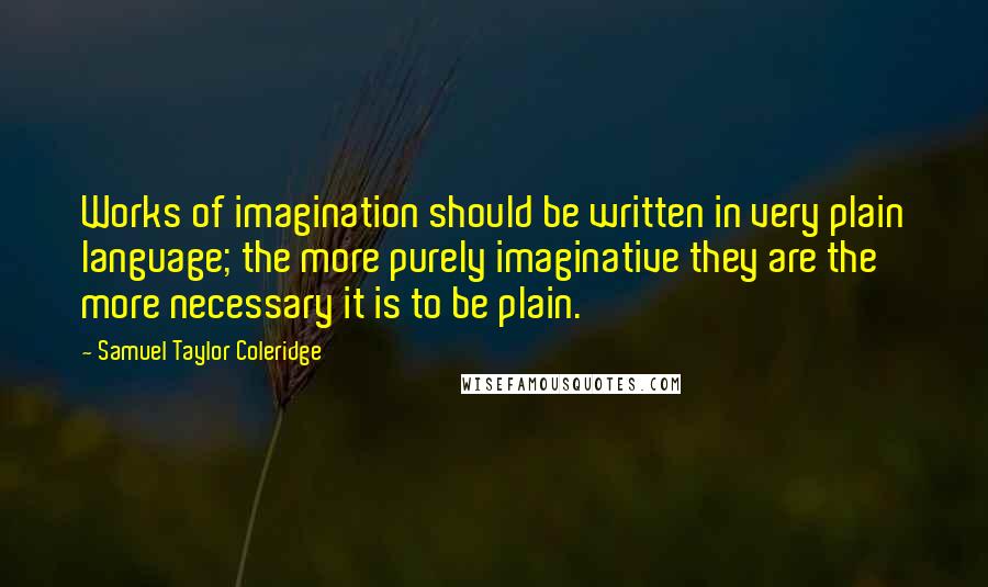 Samuel Taylor Coleridge Quotes: Works of imagination should be written in very plain language; the more purely imaginative they are the more necessary it is to be plain.