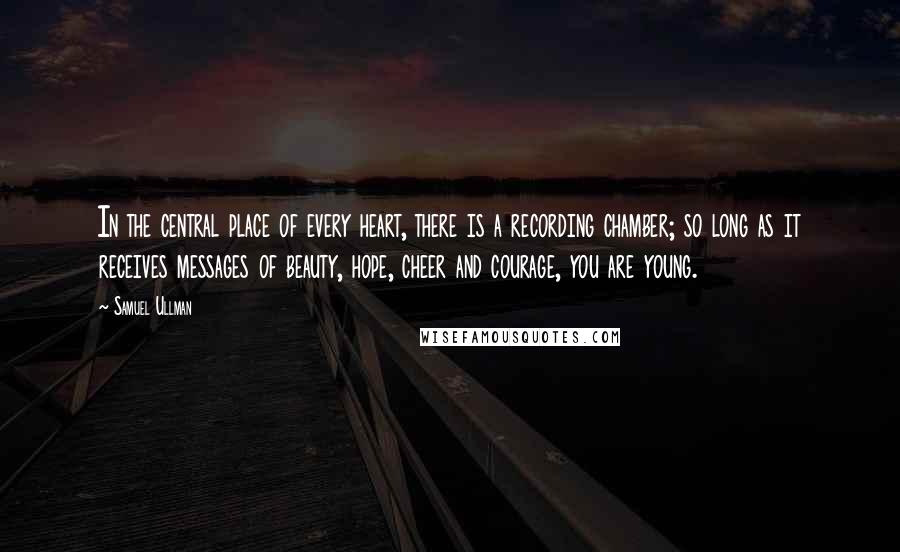 Samuel Ullman Quotes: In the central place of every heart, there is a recording chamber; so long as it receives messages of beauty, hope, cheer and courage, you are young.