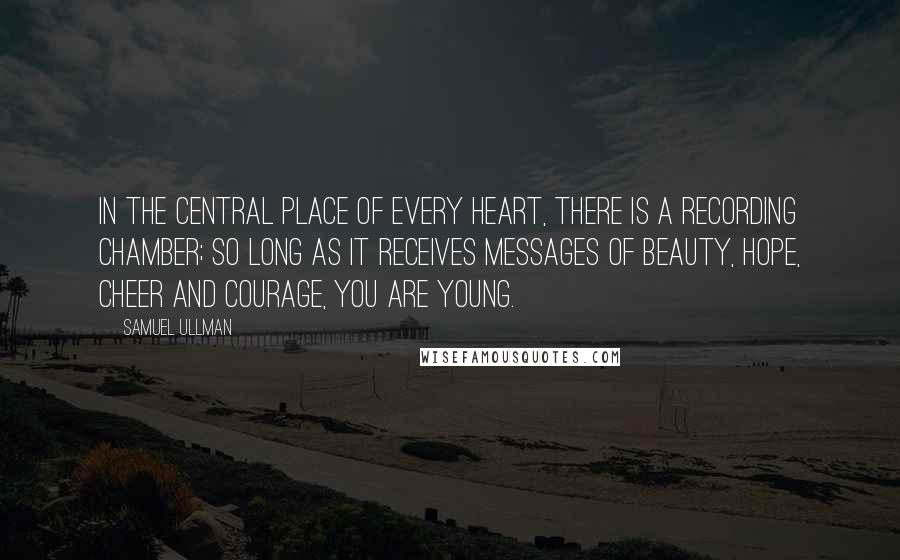 Samuel Ullman Quotes: In the central place of every heart, there is a recording chamber; so long as it receives messages of beauty, hope, cheer and courage, you are young.