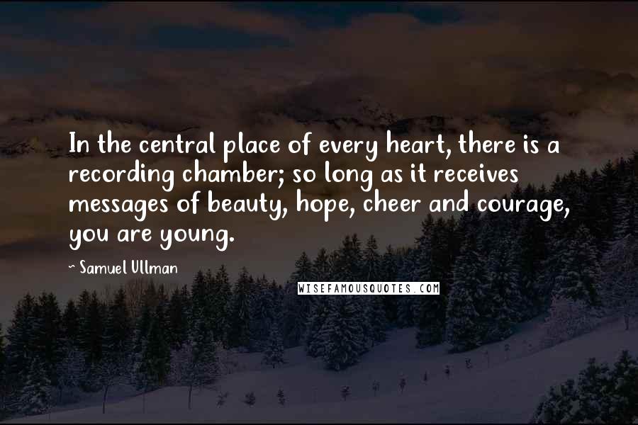 Samuel Ullman Quotes: In the central place of every heart, there is a recording chamber; so long as it receives messages of beauty, hope, cheer and courage, you are young.