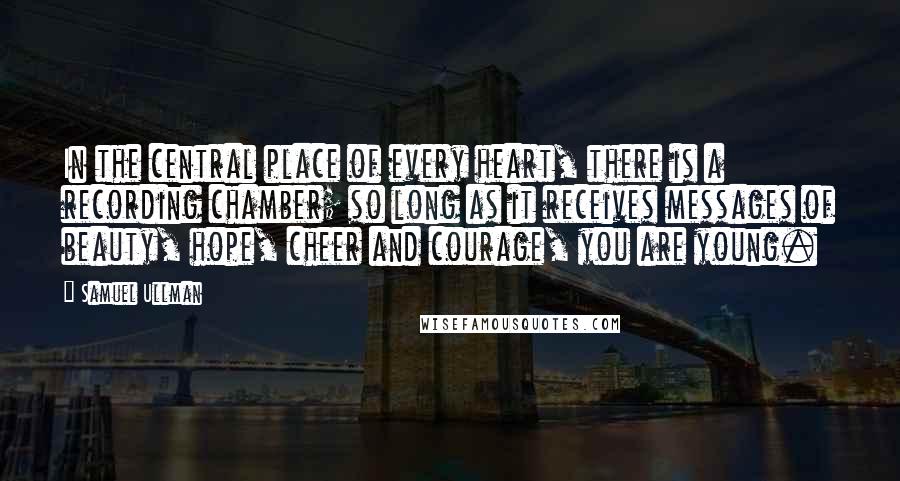 Samuel Ullman Quotes: In the central place of every heart, there is a recording chamber; so long as it receives messages of beauty, hope, cheer and courage, you are young.