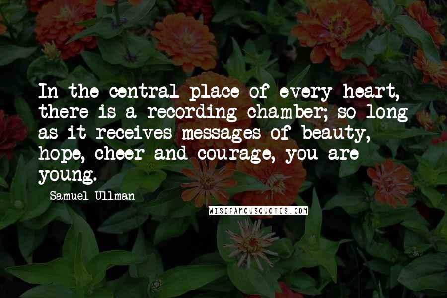 Samuel Ullman Quotes: In the central place of every heart, there is a recording chamber; so long as it receives messages of beauty, hope, cheer and courage, you are young.