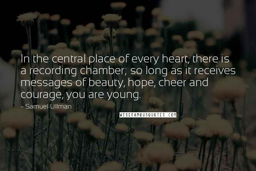 Samuel Ullman Quotes: In the central place of every heart, there is a recording chamber; so long as it receives messages of beauty, hope, cheer and courage, you are young.