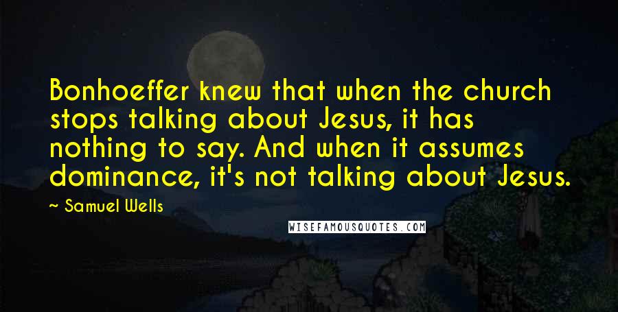 Samuel Wells Quotes: Bonhoeffer knew that when the church stops talking about Jesus, it has nothing to say. And when it assumes dominance, it's not talking about Jesus.