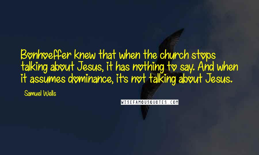 Samuel Wells Quotes: Bonhoeffer knew that when the church stops talking about Jesus, it has nothing to say. And when it assumes dominance, it's not talking about Jesus.