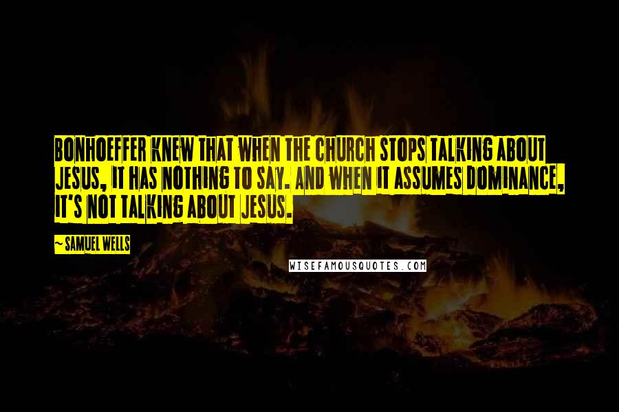 Samuel Wells Quotes: Bonhoeffer knew that when the church stops talking about Jesus, it has nothing to say. And when it assumes dominance, it's not talking about Jesus.