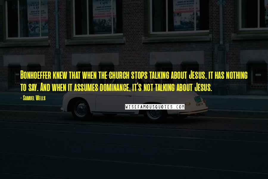 Samuel Wells Quotes: Bonhoeffer knew that when the church stops talking about Jesus, it has nothing to say. And when it assumes dominance, it's not talking about Jesus.