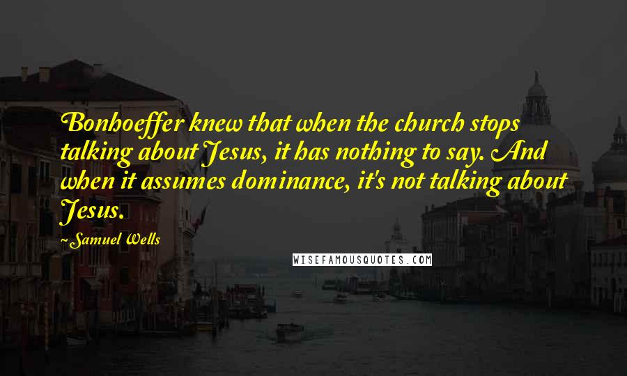 Samuel Wells Quotes: Bonhoeffer knew that when the church stops talking about Jesus, it has nothing to say. And when it assumes dominance, it's not talking about Jesus.