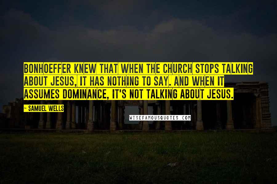 Samuel Wells Quotes: Bonhoeffer knew that when the church stops talking about Jesus, it has nothing to say. And when it assumes dominance, it's not talking about Jesus.