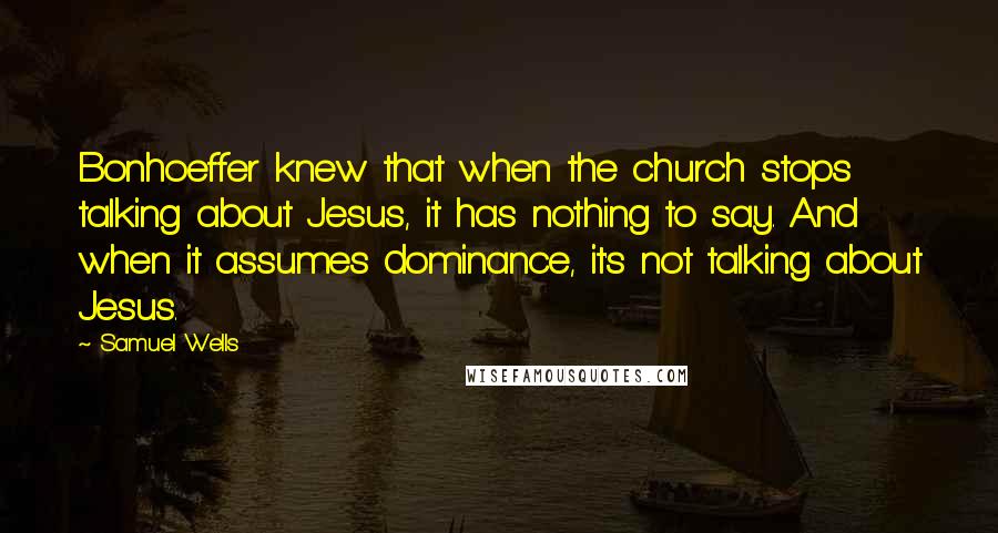 Samuel Wells Quotes: Bonhoeffer knew that when the church stops talking about Jesus, it has nothing to say. And when it assumes dominance, it's not talking about Jesus.