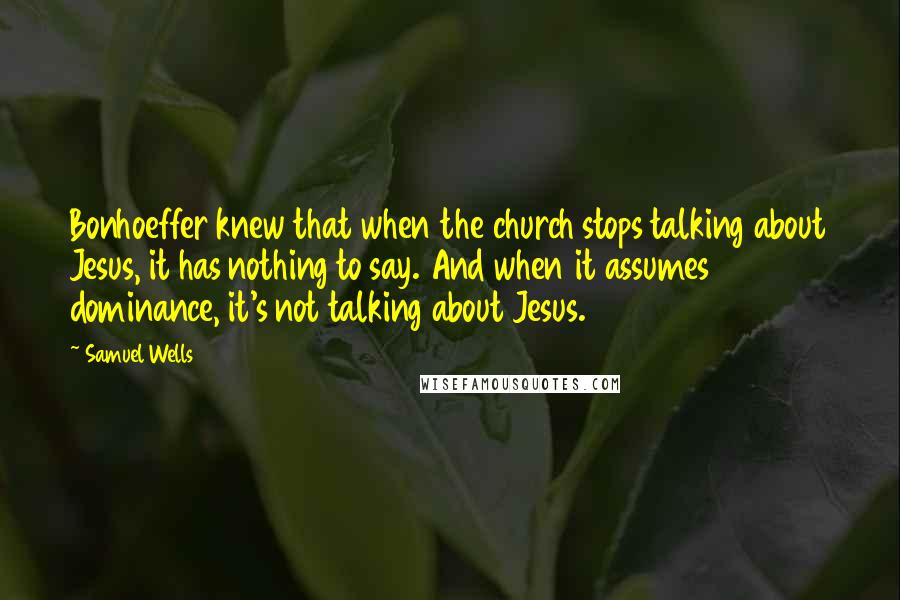 Samuel Wells Quotes: Bonhoeffer knew that when the church stops talking about Jesus, it has nothing to say. And when it assumes dominance, it's not talking about Jesus.