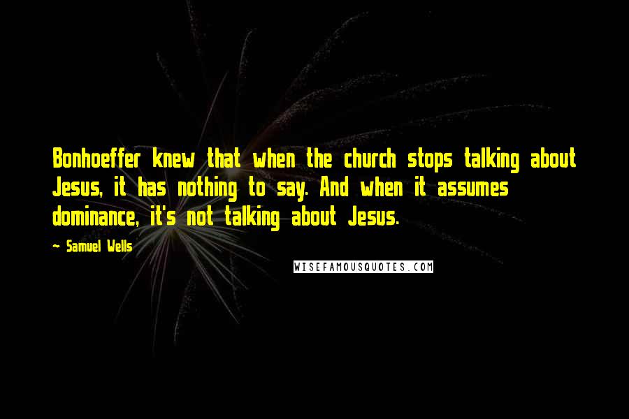 Samuel Wells Quotes: Bonhoeffer knew that when the church stops talking about Jesus, it has nothing to say. And when it assumes dominance, it's not talking about Jesus.