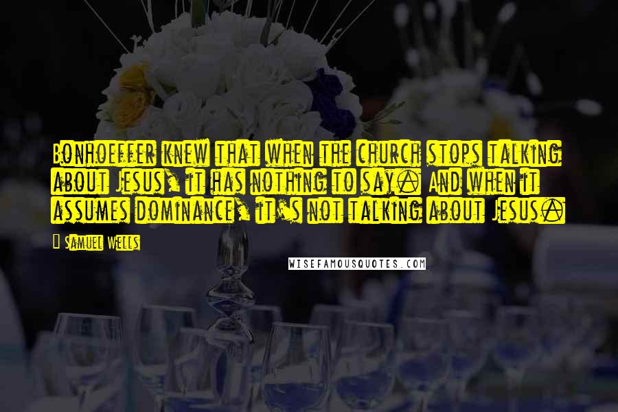 Samuel Wells Quotes: Bonhoeffer knew that when the church stops talking about Jesus, it has nothing to say. And when it assumes dominance, it's not talking about Jesus.
