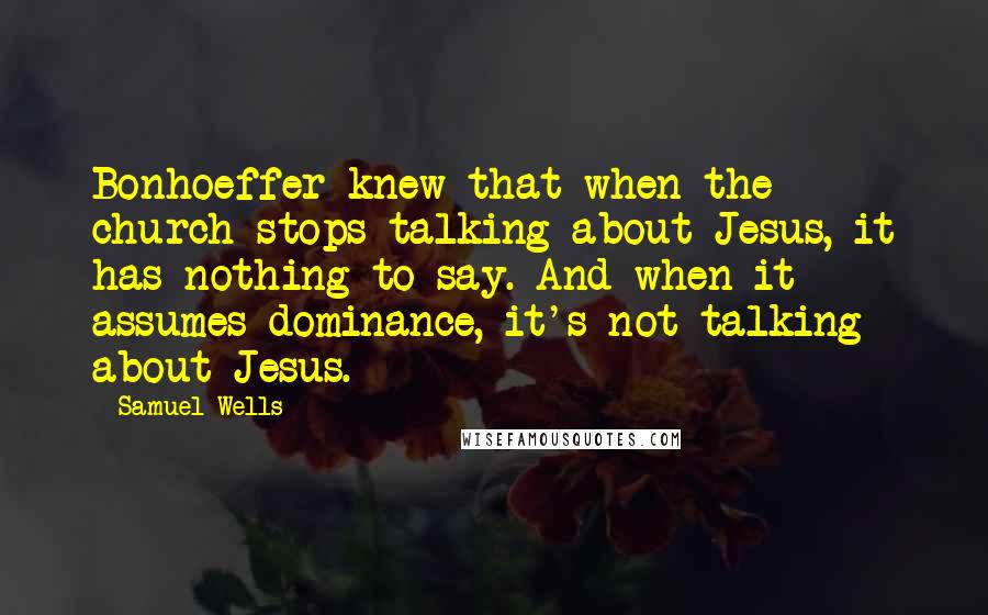 Samuel Wells Quotes: Bonhoeffer knew that when the church stops talking about Jesus, it has nothing to say. And when it assumes dominance, it's not talking about Jesus.