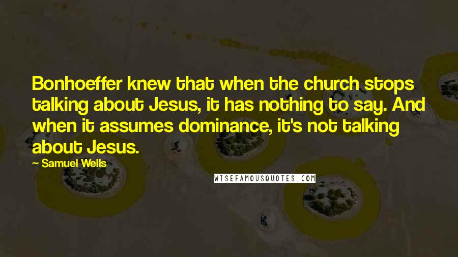 Samuel Wells Quotes: Bonhoeffer knew that when the church stops talking about Jesus, it has nothing to say. And when it assumes dominance, it's not talking about Jesus.