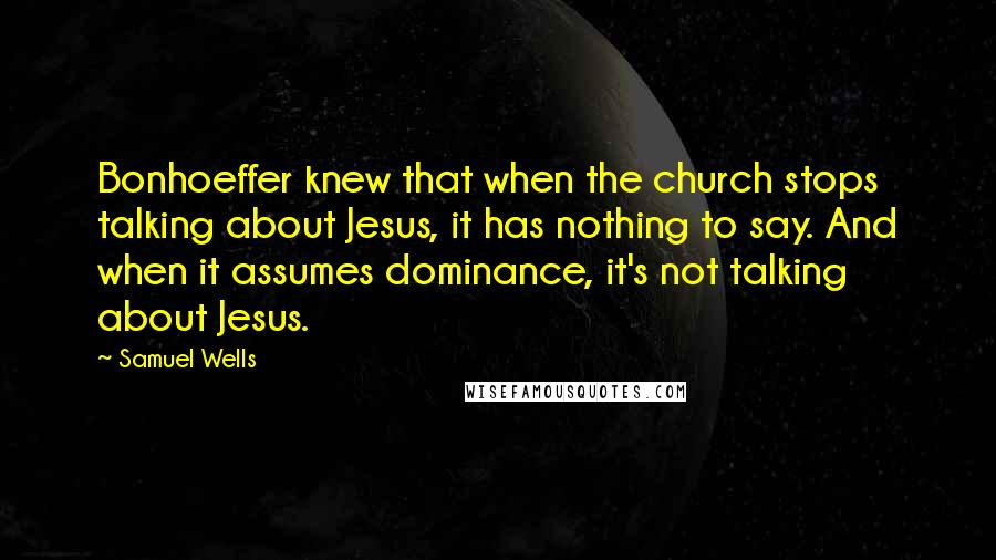 Samuel Wells Quotes: Bonhoeffer knew that when the church stops talking about Jesus, it has nothing to say. And when it assumes dominance, it's not talking about Jesus.