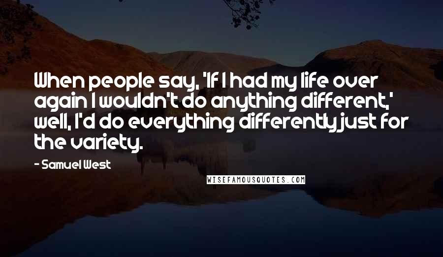 Samuel West Quotes: When people say, 'If I had my life over again I wouldn't do anything different,' well, I'd do everything differently just for the variety.