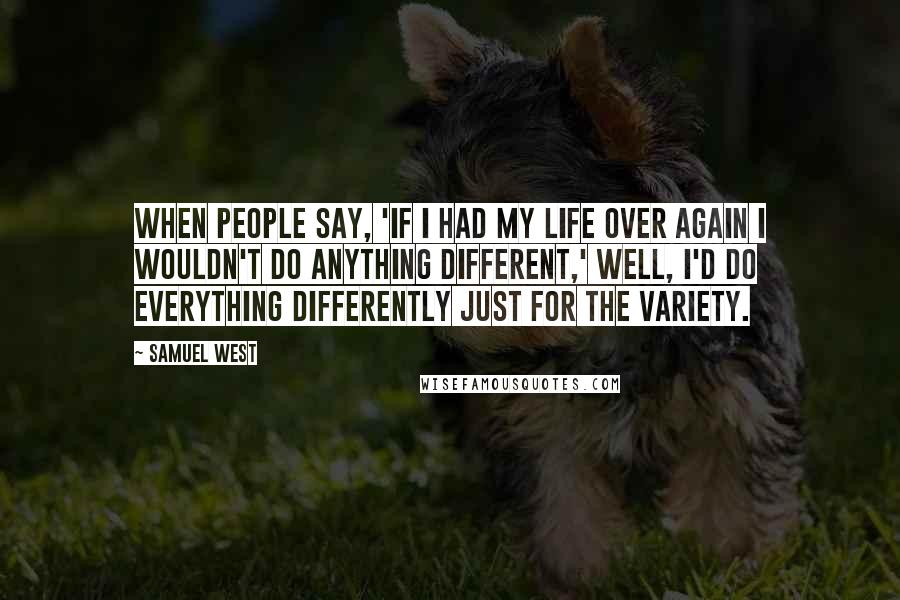 Samuel West Quotes: When people say, 'If I had my life over again I wouldn't do anything different,' well, I'd do everything differently just for the variety.