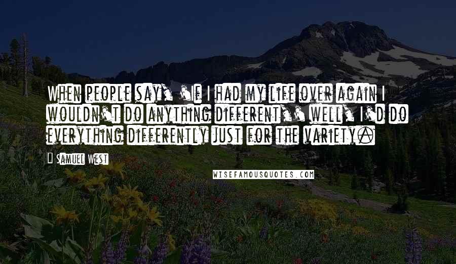 Samuel West Quotes: When people say, 'If I had my life over again I wouldn't do anything different,' well, I'd do everything differently just for the variety.