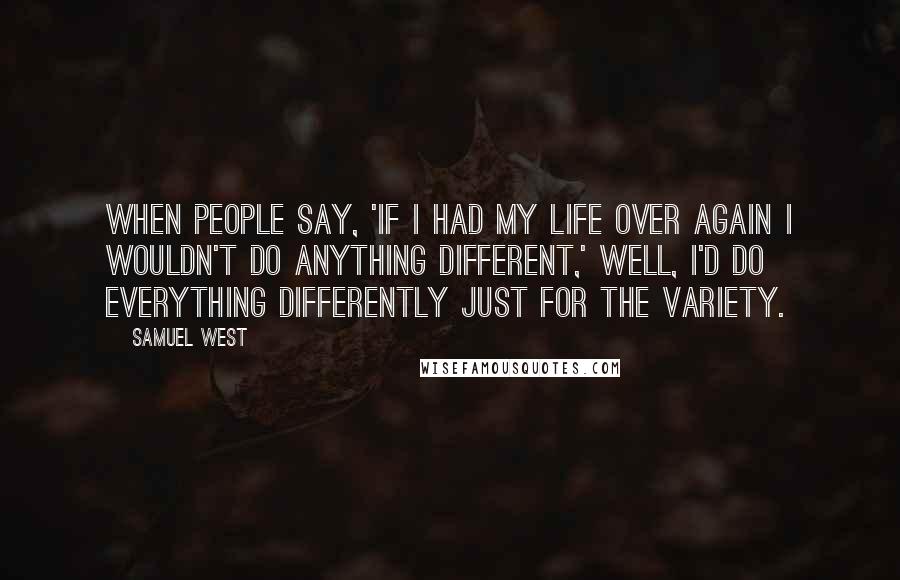 Samuel West Quotes: When people say, 'If I had my life over again I wouldn't do anything different,' well, I'd do everything differently just for the variety.