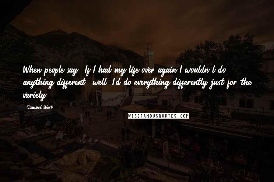 Samuel West Quotes: When people say, 'If I had my life over again I wouldn't do anything different,' well, I'd do everything differently just for the variety.
