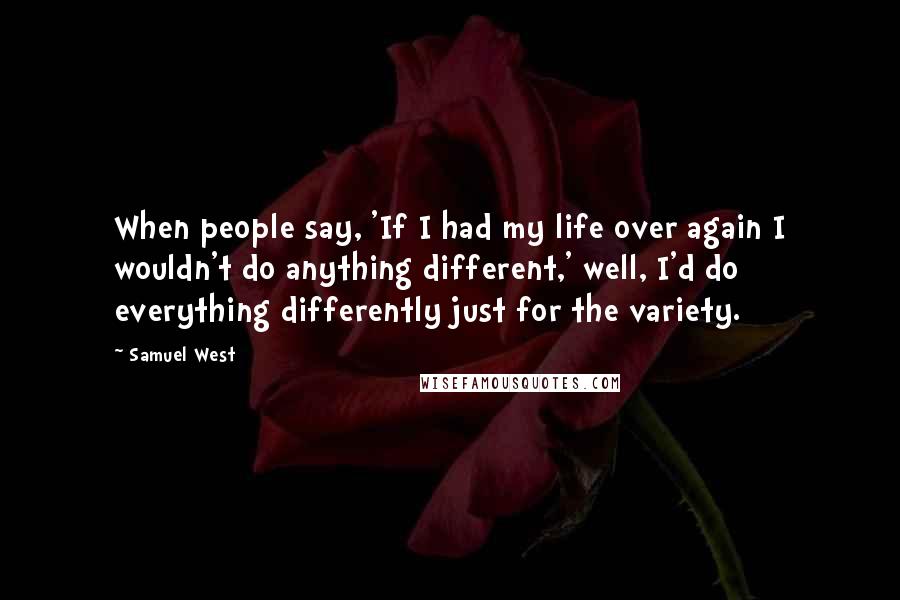 Samuel West Quotes: When people say, 'If I had my life over again I wouldn't do anything different,' well, I'd do everything differently just for the variety.