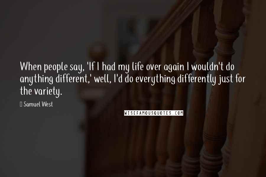 Samuel West Quotes: When people say, 'If I had my life over again I wouldn't do anything different,' well, I'd do everything differently just for the variety.