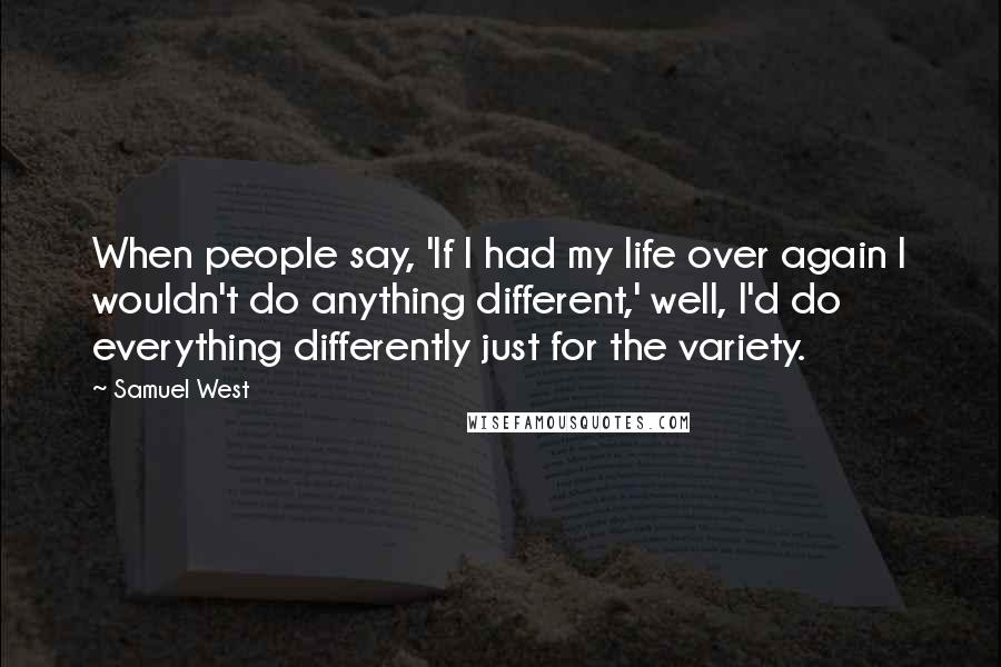 Samuel West Quotes: When people say, 'If I had my life over again I wouldn't do anything different,' well, I'd do everything differently just for the variety.