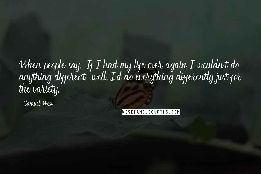 Samuel West Quotes: When people say, 'If I had my life over again I wouldn't do anything different,' well, I'd do everything differently just for the variety.