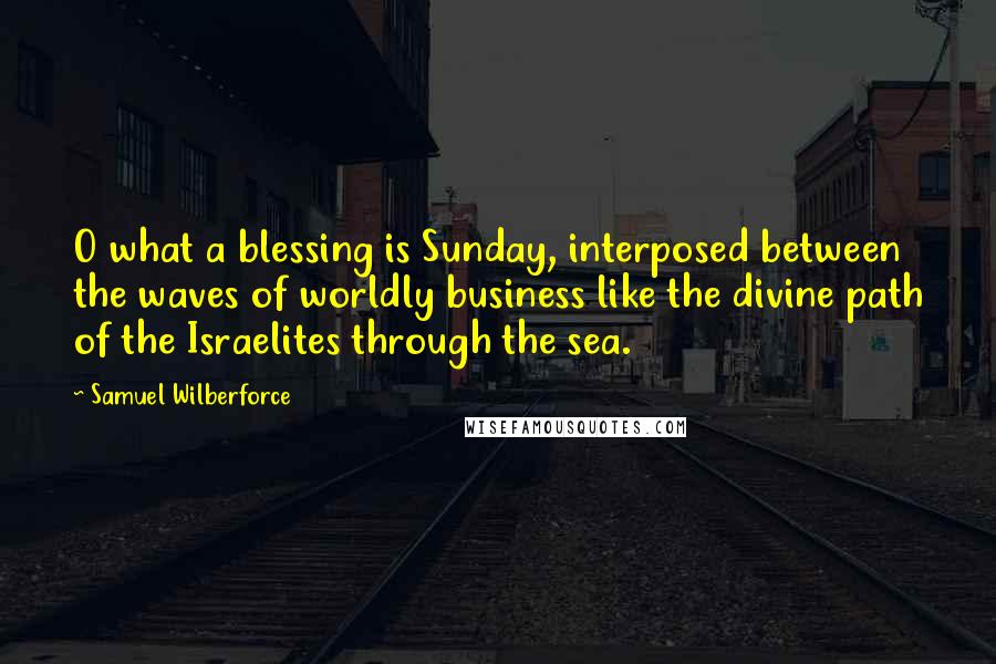 Samuel Wilberforce Quotes: O what a blessing is Sunday, interposed between the waves of worldly business like the divine path of the Israelites through the sea.